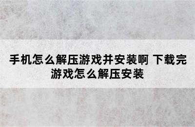 手机怎么解压游戏并安装啊 下载完游戏怎么解压安装